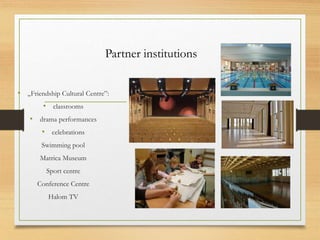 Partner institutions
• „Friendship Cultural Centre”:
• classrooms
• drama performances
• celebrations
Swimming pool
Matrica Museum
Sport centre
Conference Centre
Halom TV
 