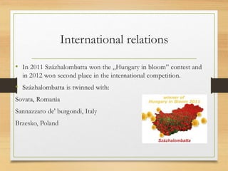 International relations
• In 2011 Százhalombatta won the „Hungary in bloom” contest and
in 2012 won second place in the international competition.
• Százhalombatta is twinned with:
Sovata, Romania
Sannazzaro de' burgondi, Italy
Brzesko, Poland
 