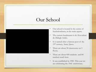 Our School
• Our school is located in the centre of
Százhalombatta, in the main square.
• The current headmaster is dr. Horváthné
dr. Hidegh Anikó.
• It is named after a famous poet of the
19th century, Arany János.
• There are about 50 classrooms on 3
floors.
• There are about 850 students and 84
teachers teach here.
• It was established in 1985. This year we
are celebrating the 33rd anniversary.
 