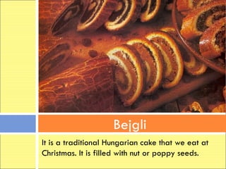 Bejgli
It is a traditional Hungarian cake that we eat at
Christmas. It is filled with nut or poppy seeds.
 