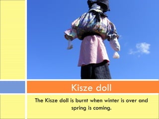 Kisze doll
The Kisze doll is burnt when winter is over and
                spring is coming.
 