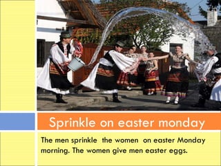 Sprinkle on easter monday
The men sprinkle the women on easter Monday
morning. The women give men easter eggs.
 