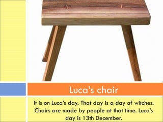 Luca’s chair
It is on Luca’s day. That day is a day of witches.
 Chairs are made by people at that time. Luca’s
               day is 13th December.
 