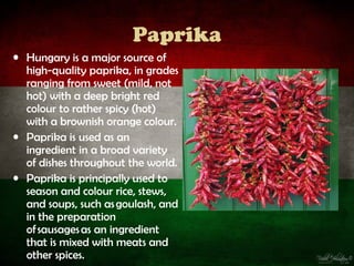 Paprika
• Hungary is a major source of
  high-quality paprika, in grades
  ranging from sweet (mild, not
  hot) with a deep bright red
  colour to rather spicy (hot)
  with a brownish orange colour.
• Paprika is used as an
  ingredient in a broad variety
  of dishes throughout the world.
• Paprika is principally used to
  season and colour rice, stews,
  and soups, such as goulash, and
  in the preparation
  of sausages as an ingredient
  that is mixed with meats and
  other spices.
 