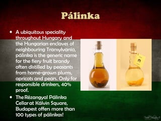 Pálinka
• A ubiquitous speciality
  throughout Hungary and
  the Hungarian enclaves of
  neighbouring Transylvania,
  pálinka is the generic name
  for the fiery fruit brandy
  often distilled by peasants
  from home-grown plums,
  apricots and pears. Only for
  responsible drinkers, 40%
  proof.
• The Rézangyal Pálinka
  Cellar at Kálvin Square,
  Budapest offers more than
  100 types of pálinkas!
 