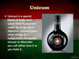 Unicum
• Unicum is a special
  blend of herbs and
  spices that Hungarians
  swear by as an aid to
  digestion, among many
  other things. It is
  indisputably Hungary's
  answer to Marmite-
  you will either love it or
  you hate it.
 