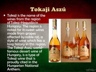 Tokaji Aszú
• Tokaji is the name of the
  wines from the region
  of Tokaj-Hegyalja in
  Hungary. The region is
  noted for its sweet wines
  made from grapes
  affected by noble rot, a
  style of wine which has a
  long history in this region.
  The Tokaji Aszú, world-
  famous dessert wine of
  Hungary, is a type of
  Tokaji wine that is
  proudly cited in the
  Hungarian National
  Anthem.
 