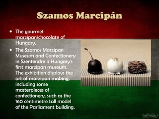 Szamos Marcipán
• The gourmet
  marzipan/chocolate of
  Hungary.
• The Szamos Marzipan
  Museum and Confectionery
  in Szentendre is Hungary's
  first marzipan museum.
  The exhibition displays the
  art of marzipan making,
  including some
  masterpieces of
  confectionery, such as the
  160 centimetre tall model
  of the Parliament building.
 