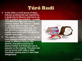 Túró Rudi
• In the 1960s a small group of dairy
  industry professionals got inspired by
  a study trip to Moscow and came up
  with a unique new product - a sweet
  chocolate bar filled with lemony
  cottage cheese. The "pöttyös" (spotty
  or spotted) theme is part of the
  marketing scheme of the bar, and
  the distinctive red polka-dots are
  readily associated with Túró Rudi by
  regular consumers.
• The regular ("natúr") bar is by far the
  most popular amongst. The bar
  comes in different flavours like
  apricot, strawberry,coconut or
  peanut butter but these are not as
  popular as the original. The plain bar
  can be found with milk or dark
  chocolate coating and it is best kept
  refrigerated.
 