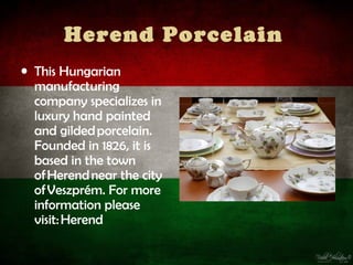 Herend Porcelain
• This Hungarian
  manufacturing
  company specializes in
  luxury hand painted
  and gilded porcelain.
  Founded in 1826, it is
  based in the town
  of Herend near the city
  of Veszprém. For more
  information please
  visit: Herend
 