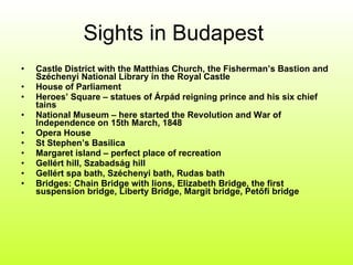 Sights in Budapest  Castle District with the Matthias Church, the Fisherman’s Bastion and Széchenyi National Library in the Royal Castle House of Parliament Heroes’ Square – statues of Árpád reigning prince and his six chief tains National Museum – here started the Revolution and War of Independence on 15th March, 1848 Opera House St Stephen’s Basilica Margaret island – perfect place of recreation Gellért hill, Szabadság hill Gellért spa bath, Széchenyi bath, Rudas bath Bridges: Chain Bridge with lions, Elizabeth Bridge, the first suspension bridge, Liberty Bridge, Margit bridge, Petőfi bridge 