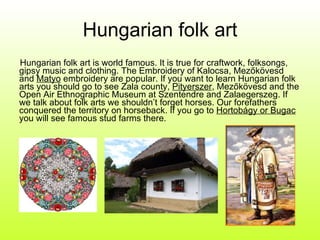 Hungarian folk art Hungarian folk art is world famous. It is true for craftwork, folksongs, gipsy music and clothing. The Embroidery of Kalocsa, Mezőkövesd and  Matyo  embroidery are popular. If you want to learn Hungarian folk arts you should go to see Zala county,  Pityerszer , Mezőkövesd and the Open Air Ethnographic Museum at Szentendre and Zalaegerszeg. If we talk about folk arts we shouldn’t forget horses. Our forefathers conquered the territory on horseback. If you go to  Hortobágy or Bugac  you will see famous stud farms there. 