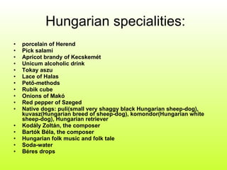 Hungarian specialities: porcelain of Herend Pick salami Apricot brandy of Kecskemét Unicum alcoholic drink Tokay aszu Lace of Halas Pető-methods Rubik cube Onions of Makó Red pepper of Szeged Native dogs: puli(small very shaggy black Hungarian sheep-dog), kuvasz(Hungarian breed of sheep-dog), komondor(Hungarian white sheep-dog), Hungarian retriever Kodály Zoltán, the composer Bartók Béla, the composer Hungarian folk music and folk tale Soda-water Béres drops 