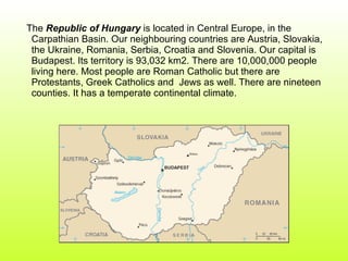 The  Republic of Hungary  is located in Central Europe, in the Carpathian Basin. Our neighbouring countries are Austria, Slovakia, the Ukraine, Romania, Serbia, Croatia and Slovenia. Our capital is Budapest. Its territory is 93,032 km2. There are 10,000,000 people living here. Most people are Roman Catholic but there are Protestants, Greek Catholics and  Jews as well. There are nineteen counties. It has a temperate continental climate.  