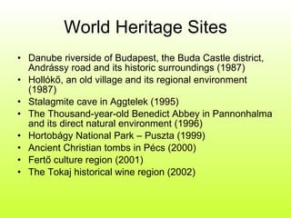 World Heritage Sites Danube riverside of Budapest, the Buda Castle district, Andrássy road and its historic surroundings (1987) Hollókő, an old village and its regional environment (1987) Stalagmite cave in Aggtelek (1995) The Thousand-year-old Benedict Abbey in Pannonhalma and its direct natural environment (1996) Hortobágy National Park – Puszta (1999) Ancient Christian tombs in Pécs (2000) Fertő culture region (2001) The Tokaj historical wine region (2002) 