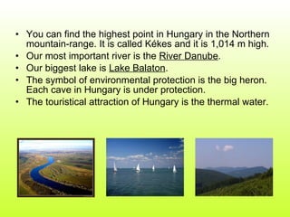 You can find the highest point in Hungary in the Northern mountain-range. It is called Kékes and it is 1,014 m high. Our most important river is the  River Danube . Our biggest lake is  Lake Balaton . The symbol of environmental protection is the big heron. Each cave in Hungary is under protection.  The touristical attraction of Hungary is the thermal water. 