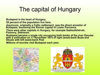 The capital of Hungary Budapest is the heart of Hungary. 20 percent of the population live here. Aquincum, originally a Celtic settlement, was the direct ancestor of Budapest, becoming the Roman capital of Lower Pannonia. There were other capitals in Hungary, for example Székesfehérvár, Pozsony, Debrecen. Budapest became a single city occupying both banks of the river Danube with a unification on 17 November 1873 of right (west)-bank Buda and Óbuda with left (east)-bank Pest Millions of tourists visit Budapest each year. 