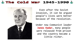 Even after the Soviet
invasion, it can be argued
people’s lives were better
because of the revolution.
Under new Communist leader
Janos Kadar, many people
were released from prison
and the country became a
little richer.
 
