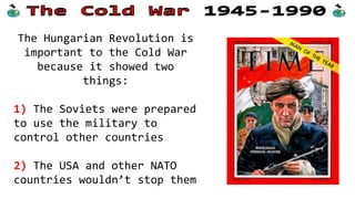 The Hungarian Revolution is
important to the Cold War
because it showed two
things:
1) The Soviets were prepared
to use the military to
control other countries
2) The USA and other NATO
countries wouldn’t stop them
 
