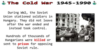 During WW2, the Soviet
Union stationed soldiers in
Hungary. They did not leave
after the war ended and
instead took control.
Hundreds of thousands of
Hungarians were killed or
sent to prison for opposing
Soviet rule.
 