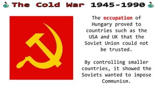 The occupation of
Hungary proved to
countries such as the
USA and UK that the
Soviet Union could not
be trusted.
By controlling smaller
countries, it showed the
Soviets wanted to impose
Communism.
 
