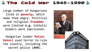 Large number of Hungarians
lived in poverty, which
made them angry. Political
and religious freedoms
were limited e.g. Catholic
leaders were imprisoned.
Hungarian leader Matyas
Rakosi used terror to rule
the country, including the
secret police (AVH).
 