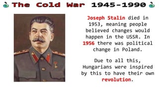 Joseph Stalin died in
1953, meaning people
believed changes would
happen in the USSR. In
1956 there was political
change in Poland.
Due to all this,
Hungarians were inspired
by this to have their own
revolution.
 