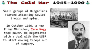 Small groups of Hungarians
started attacking Soviet
troops and spies.
In October 1956, a new
Prime Minister, Imre Nagy
took power. He negotiated
with a deal with the USSR
to start moving troops out
of Hungary.
 