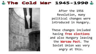 After the 1956
Revolution, many
political changes were
introduced in Hungary.
These changes included
having free elections
and also Hungary leaving
the Warsaw Pact. The
Soviet Union was very
angry at this.
 
