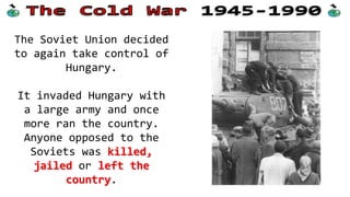 The Soviet Union decided
to again take control of
Hungary.
It invaded Hungary with
a large army and once
more ran the country.
Anyone opposed to the
Soviets was killed,
jailed or left the
country.
 