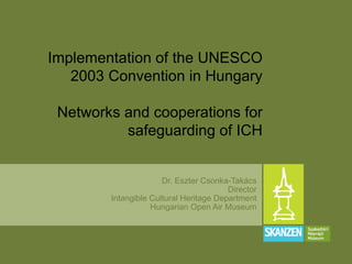 Dr. Eszter Csonka-Takács
Director
Intangible Cultural Heritage Department
Hungarian Open Air Museum
Implementation of the UNESCO
2003 Convention in Hungary
Networks and cooperations for
safeguarding of ICH
 