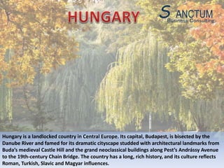 Hungary is a landlocked country in Central Europe. Its capital, Budapest, is bisected by the
Danube River and famed for its dramatic cityscape studded with architectural landmarks from
Buda’s medieval Castle Hill and the grand neoclassical buildings along Pest’s Andrássy Avenue
to the 19th-century Chain Bridge. The country has a long, rich history, and its culture reflects
Roman, Turkish, Slavic and Magyar influences.
Business Consulting
S ANCTUM
 