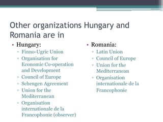 Other organizations Hungary and
Romania are in
• Hungary:                   • Romania:
 ▫ Finno-Ugric Union          ▫ Latin Union
 ▫ Organisation for           ▫ Council of Europe
   Economic Co-operation      ▫ Union for the
   and Development              Mediterranean
 ▫ Council of Europe          ▫ Organisation
 ▫ Schengen Agreement           internationale de la
 ▫ Union for the                Francophonie
   Mediterranean
 ▫ Organisation
   internationale de la
   Francophonie (observer)
 