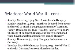 Relations: World War II – cont.
• Sunday, March 19, 1944: Nazi forces invade Hungary.
• Sunday, October 15, 1944: Horthy is deposed from power
  and forced to install a puppet government of Germany.
• Friday, December 29, 1944-Tuesday, February 13, 1945:
  The Siege of Budapest. Budapest is nearly demolished
  when Soviet and Romanian forces occupy Hungary.
• Sunday, December 31, 1944: Hungary declares war on
  Germany.
• Tuesday, May 8/Wednesday, May 9, 1945: World War II
  ends with Germany’s unconditional surrender.
 