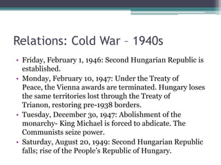 Relations: Cold War – 1940s
• Friday, February 1, 1946: Second Hungarian Republic is
  established.
• Monday, February 10, 1947: Under the Treaty of
  Peace, the Vienna awards are terminated. Hungary loses
  the same territories lost through the Treaty of
  Trianon, restoring pre-1938 borders.
• Tuesday, December 3o, 1947: Abolishment of the
  monarchy- King Michael is forced to abdicate. The
  Communists seize power.
• Saturday, August 20, 1949: Second Hungarian Republic
  falls; rise of the People’s Republic of Hungary.
 