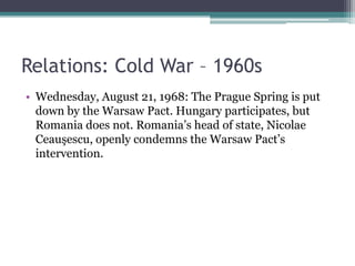 Relations: Cold War – 1960s
• Wednesday, August 21, 1968: The Prague Spring is put
  down by the Warsaw Pact. Hungary participates, but
  Romania does not. Romania’s head of state, Nicolae
  Ceauşescu, openly condemns the Warsaw Pact’s
  intervention.
 