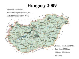 Hungary 2009 Population: 10 million Area: 93,030 sq.km. (Indiana, USA) GDP: $13,900 ($19,200 – USA) Distance traveled: 2817 km Fuel Used: 174 litres Mileage: 6.2l/100km 45.7 mpg 