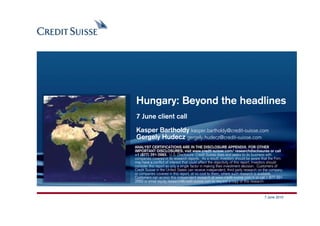 Hungary: Beyond the headlines
7 June client call

Kasper Bartholdy kasper.bartholdy@credit-suisse.com
Gergely Hudecz gergely.hudecz@credit-suisse.com
ANALYST CERTIFICATIONS ARE IN THE DISCLOSURE APPENDIX. FOR OTHER
IMPORTANT DISCLOSURES, visit www.credit-suisse.com/ researchdisclosures or call
+1 (877) 291-2683. U.S. Disclosure: Credit Suisse does and seeks to do business with
companies covered in its research reports. As a result, investors should be aware that the Firm
may have a conflict of interest that could affect the objectivity of this report. Investors should
consider this report as only a single factor in making their investment decision. Customers of
Credit Suisse in the United States can receive independent, third party research on the company
or companies covered in this report, at no cost to them, where such research is available.
Customers can access this independent research at www.credit-suisse.com/ir or call 1 877 291
2683 or email equity.research@credit-suisse.com to request a copy of this research.



                                                                                     7 June 2010
                                                                                     Produced by:
                                                                          Date: 07/06/2010 Slide 1
 