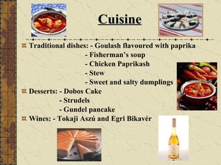 Cuisine Traditional dishes: - Goulash flavoured with paprika - Fisherman’s soup - Chicken Paprikash - Stew - Sweet and salty dumplings Desserts: - Dobos Cake - Strudels - Gundel pancake  Wines: - Tokaji Aszú and Egri Bikavér 