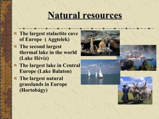 Natural resources The largest stalactite cave of Europe  ( Aggtelek) T he second largest thermal lake in the world (Lake Hévíz)   T he largest lake in Central Europe (Lake Balaton)   T he largest natural grasslands in Europe (Hortobágy) 