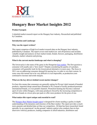 Hungary Beer Market Insights 2012
Product Synopsis

A detailed market research report on the Hungary beer industry. Researched and published
by Canadean.

Introduction and Landscape

Why was the report written?

This report comprises of high level market research data on the Hungary beer industry,
published by Canadean. The report covers total market (on- and off-premise) and includes
valuable insight and analysis on beer market trends, brands, brewers, packaging, distribution
channels, market valuation and pricing.

What is the current market landscape and what is changing?

The lowest price is the name of the game in the Hungarian beer market. The first question a
consumer will usually ask is ‘how much’? Despite considering the quality of a product,
consumers will generally look for the lowest priced alternative in most cases. The focus in
2011 was on addressing consumer demand for paying less, in order to win their custom. In
some cases this turned out to be very difficult or even impossible, as production costs
continued to increase and erode margins.

What are the key drivers behind recent market changes?

For beer this means that consumers are generally opting for Private Label instead of branded
products, imported cheap canned beer (branded or PL) instead of locally produced premium
international brands, or even parallel channels. Promotion hunting has become a national
sport of sorts within Hungary, with many producers forced by the increasing competition to
sell their brands at a lower price per pack or offer more products for the price of one.

What makes this report unique and essential to read?

The Hungary Beer Market Insight report is designed for clients needing a quality in-depth
understanding of the dynamics and structure of the Beer market. The report provides a much
more granular and detailed data set than our competitors. All data has been researched, brand
upwards, by an experienced ‘on-the-ground’ industry analyst who conducts face-to-face
interviews with key producers, leading companies in allied industries, distributors and
 