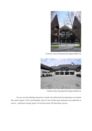 Grammar school, Sárospatak (by Dagmar Milotová)




                                                   Cultural centre, Sárospatak (by Dagmar Milotová)



       You see, not only buildings attracted us visually: the clothes that local policemen wore looked
like made of paper. In the Czech Republic, there are lots of jokes about policemen and authorities as
such so… policemen wearing “paper” do not look serious. We liked them, anyway.
 