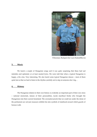 Policeman, Budapest (by Lucie Kalandříková)



3.      Music


        We learnt a couple of Hungarian songs and it was quite surprising that these had sad
melodies and optimistic or at least neutral lyrics. We were told that when a typical Hungarian is
happy, s/he cries. Very interesting. We also learnt some typical Hungarian dances – most of them
quite fast so that we had to listen to the rhythm carefully not to step at someone else´s leg…


4.      History


        The Hungarian relation to their own history is evidently an important part of their own story
– national memorials, statues of their personalities, turuls (mythical birds) who brought the
Hungarians into their current homeland. The coronation jewels that we could see under the dome of
the parliament are not just museum exhibits but also symbols of statehood around which guards of
honour walk.
 