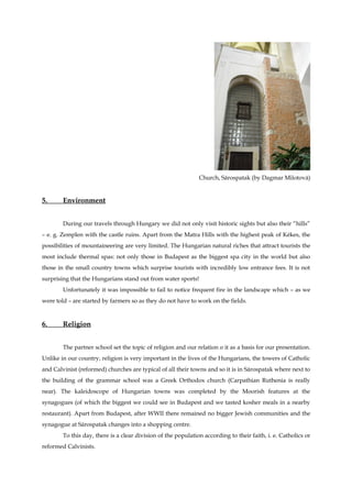 Church, Sárospatak (by Dagmar Milotová)


5.      Environment


        During our travels through Hungary we did not only visit historic sights but also their “hills”
– e. g. Zemplen with the castle ruins. Apart from the Matra Hills with the highest peak of Kékes, the
possibilities of mountaineering are very limited. The Hungarian natural riches that attract tourists the
most include thermal spas: not only those in Budapest as the biggest spa city in the world but also
those in the small country towns which surprise tourists with incredibly low entrance fees. It is not
surprising that the Hungarians stand out from water sports!
        Unfortunately it was impossible to fail to notice frequent fire in the landscape which – as we
were told – are started by farmers so as they do not have to work on the fields.


6.      Religion


        The partner school set the topic of religion and our relation o it as a basis for our presentation.
Unlike in our country, religion is very important in the lives of the Hungarians, the towers of Catholic
and Calvinist (reformed) churches are typical of all their towns and so it is in Sárospatak where next to
the building of the grammar school was a Greek Orthodox church (Carpathian Ruthenia is really
near). The kaleidoscope of Hungarian towns was completed by the Moorish features at the
synagogues (of which the biggest we could see in Budapest and we tasted kosher meals in a nearby
restaurant). Apart from Budapest, after WWII there remained no bigger Jewish communities and the
synagogue at Sárospatak changes into a shopping centre.
        To this day, there is a clear division of the population according to their faith, i. e. Catholics or
reformed Calvinists.
 