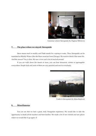 Grammar school, Sárospatak (by Dagmar Milotová)


7.     The place where we stayed: Sárospatak


       Sáros means mud or muddy and Patak stands for a spring or water. Thus, Sárospatak can be
translated as Muddy Waters (like the blues musician from Chicago). We went to check if the name fits.
And the answer? Yes, it does. We saw a river and a lot of mud all around.
       If you are walk down the streets at noon, you can hear készenem, sziésta or egeszegedre
everywhere. People look and most of them are very peaceful and nice to everybody.




                                                              Castle in Sárospatak (by Klára Rejdová)


8.     Miscellaneous


       You can see that we had a great, truly Hungarian experience. We would like to take the
opportunity to thank all the teachers and host families. We made a lot of new friends and saw places
where we would like to go again. 
 