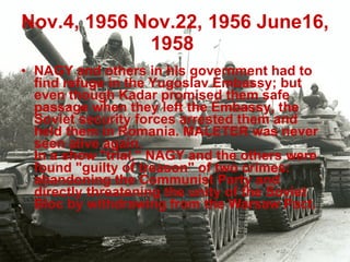 Nov.4, 1956   Nov.22, 1956   June16, 1958   NAGY and others in his government had to find refuge in the Yugoslav Embassy; but even though Kadar promised them safe passage when they left the Embassy, the Soviet security forces arrested them and held them in Romania. MALETER was never seen alive again. In a show "trial," NAGY and the others were found "guilty of treason" of two crimes: abandoning the Communist Party and directly threatening the unity of the Soviet Bloc by withdrawing from the Warsaw Pact.   