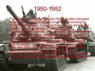 1950-1952 From 1950 to 1952, the Security Police forcibly relocated thousands of people to obtain property and housing for the Working People's Party members, and to remove the threat of the intellectual and 'bourgeois' class. Thousands were arrested, tortured, tried, and imprisoned in concentration camps, deported to the east, or were executed, including ÁVH founder László Rajk.In a single year, more than 26,000 people were forcibly relocated from Budapest. As a consequence, jobs and housing were very difficult to obtain. The deportees generally experienced terrible living conditions and were impressed as slave labor on collective farms. Many died as a result of the poor living conditions and malnutrition. 