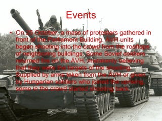 Events On 25 October, a mass of protesters gathered in front of the Parliament Building. ÁVH units began shooting into the crowd from the rooftops of neighboring buildings. Some Soviet soldiers returned fire on the ÁVH, mistakenly believing that they were the targets of the shooting. Supplied by arms taken from the ÁVH or given by Hungarian soldiers who joined the uprising, some in the crowd started shooting back. 