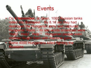 Events On  4 November,  at dawn, 1000 Russian tanks rolled into Budapest.   By 8.10 am they had destroyed the Hungarian army and captured Hungarian Radio – its last words broadcast were ‘Help!   Help!   Help”!’   Hungarian people even children fought them with machine guns.    Some 4000 Hungarians killed fighting the Russians. 