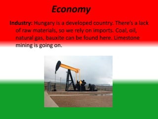 Economy
Industry: Hungary is a developed country. There’s a lack
of raw materials, so we rely on imports. Coal, oil,
natural gas, bauxite can be found here. Limestone
mining is going on.
 
